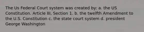 The Us Federal Court system was created by: a. the US Constitution. Article III, Section 1. b. the twelfth Amendment to the U.S. Constitution c. the state court system d. president George Washington