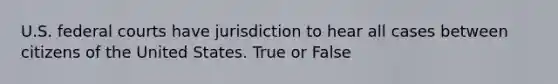 U.S. federal courts have jurisdiction to hear all cases between citizens of the United States. True or False