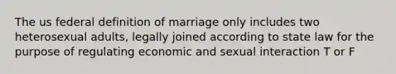 The us federal definition of marriage only includes two heterosexual adults, legally joined according to state law for the purpose of regulating economic and sexual interaction T or F