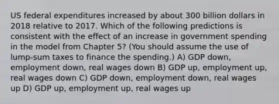 US federal expenditures increased by about 300 billion dollars in 2018 relative to 2017. Which of the following predictions is consistent with the effect of an increase in government spending in the model from Chapter 5? (You should assume the use of lump-sum taxes to finance the spending.) A) GDP down, employment down, real wages down B) GDP up, employment up, real wages down C) GDP down, employment down, real wages up D) GDP up, employment up, real wages up