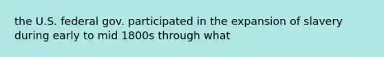 the U.S. federal gov. participated in the expansion of slavery during early to mid 1800s through what