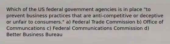 Which of the US federal government agencies is in place "to prevent business practices that are anti-competitive or deceptive or unfair to consumers." a) Federal Trade Commission b) Office of Communcations c) Federal Communications Commission d) Better Business Bureau