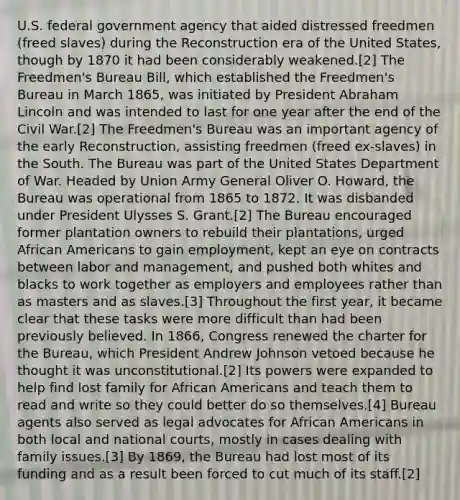 U.S. federal government agency that aided distressed freedmen (freed slaves) during the Reconstruction era of the United States, though by 1870 it had been considerably weakened.[2] The Freedmen's Bureau Bill, which established the Freedmen's Bureau in March 1865, was initiated by President Abraham Lincoln and was intended to last for one year after the end of the Civil War.[2] The Freedmen's Bureau was an important agency of the early Reconstruction, assisting freedmen (freed ex-slaves) in the South. The Bureau was part of the United States Department of War. Headed by Union Army General Oliver O. Howard, the Bureau was operational from 1865 to 1872. It was disbanded under President Ulysses S. Grant.[2] The Bureau encouraged former plantation owners to rebuild their plantations, urged <a href='https://www.questionai.com/knowledge/kktT1tbvGH-african-americans' class='anchor-knowledge'>african americans</a> to gain employment, kept an eye on contracts between labor and management, and pushed both whites and blacks to work together as employers and employees rather than as masters and as slaves.[3] Throughout the first year, it became clear that these tasks were more difficult than had been previously believed. In 1866, Congress renewed the charter for the Bureau, which President Andrew Johnson vetoed because he thought it was unconstitutional.[2] Its powers were expanded to help find lost family for African Americans and teach them to read and write so they could better do so themselves.[4] Bureau agents also served as legal advocates for African Americans in both local and national courts, mostly in cases dealing with family issues.[3] By 1869, the Bureau had lost most of its funding and as a result been forced to cut much of its staff.[2]