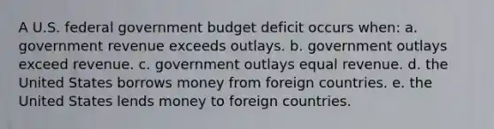 A U.S. federal government budget deficit occurs when: a. government revenue exceeds outlays. b. government outlays exceed revenue. c. government outlays equal revenue. d. the United States borrows money from foreign countries. e. the United States lends money to foreign countries.