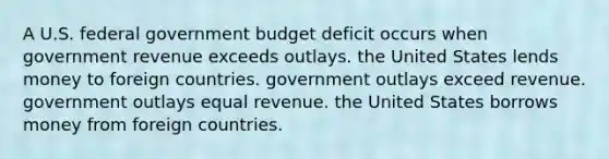 A U.S. federal government budget deficit occurs when government revenue exceeds outlays. the United States lends money to foreign countries. government outlays exceed revenue. government outlays equal revenue. the United States borrows money from foreign countries.