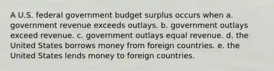 A U.S. federal government budget surplus occurs when a. government revenue exceeds outlays. b. government outlays exceed revenue. c. government outlays equal revenue. d. the United States borrows money from foreign countries. e. the United States lends money to foreign countries.