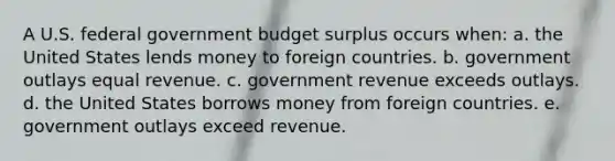 A U.S. federal government budget surplus occurs when: a. the United States lends money to foreign countries. b. government outlays equal revenue. c. government revenue exceeds outlays. d. the United States borrows money from foreign countries. e. government outlays exceed revenue.