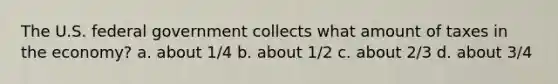 The U.S. federal government collects what amount of taxes in the economy? a. about 1/4 b. about 1/2 c. about 2/3 d. about 3/4