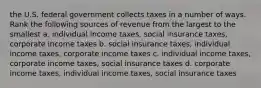 the U.S. federal government collects taxes in a number of ways. Rank the following sources of revenue from the largest to the smallest a. individual income taxes, social insurance taxes, corporate income taxes b. social insurance taxes, individual income taxes, corporate income taxes c. individual income taxes, corporate income taxes, social insurance taxes d. corporate income taxes, individual income taxes, social insurance taxes