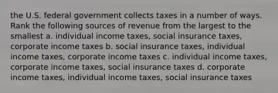 the U.S. federal government collects taxes in a number of ways. Rank the following sources of revenue from the largest to the smallest a. individual income taxes, social insurance taxes, corporate income taxes b. social insurance taxes, individual income taxes, corporate income taxes c. individual income taxes, corporate income taxes, social insurance taxes d. corporate income taxes, individual income taxes, social insurance taxes