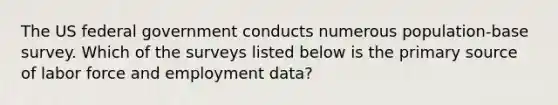 The US federal government conducts numerous population-base survey. Which of the surveys listed below is the primary source of labor force and employment data?