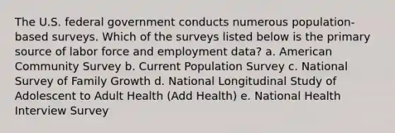 The U.S. federal government conducts numerous population-based surveys. Which of the surveys listed below is the primary source of labor force and employment data? a. American Community Survey b. Current Population Survey c. National Survey of Family Growth d. National Longitudinal Study of Adolescent to Adult Health (Add Health) e. National Health Interview Survey