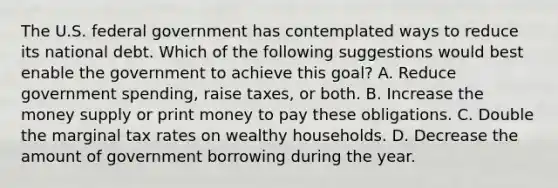 The U.S. federal government has contemplated ways to reduce its national debt. Which of the following suggestions would best enable the government to achieve this​ goal? A. Reduce government​ spending, raise​ taxes, or both. B. Increase the money supply or print money to pay these obligations. C. Double the marginal tax rates on wealthy households. D. Decrease the amount of government borrowing during the year.