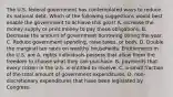 The U.S. federal government has contemplated ways to reduce its national debt. Which of the following suggestions would best enable the government to achieve this​ goal? A. Increase the money supply or print money to pay these obligations. B. Decrease the amount of government borrowing during the year. C. Reduce government​ spending, raise​ taxes, or both. D. Double the marginal tax rates on wealthy households. Entitlements in the U.S. are A. rights individuals possess that allow them the freedom to choose what they can purchase. B. payments that every citizen in the U.S. is entitled to receive. C. a small fraction of the total amount of government expenditures. D. ​non-discretionary expenditures that have been legislated by Congress.