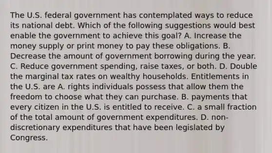 The U.S. federal government has contemplated ways to reduce its national debt. Which of the following suggestions would best enable the government to achieve this​ goal? A. Increase the money supply or print money to pay these obligations. B. Decrease the amount of government borrowing during the year. C. Reduce government​ spending, raise​ taxes, or both. D. Double the marginal tax rates on wealthy households. Entitlements in the U.S. are A. rights individuals possess that allow them the freedom to choose what they can purchase. B. payments that every citizen in the U.S. is entitled to receive. C. a small fraction of the total amount of government expenditures. D. ​non-discretionary expenditures that have been legislated by Congress.