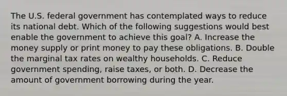 The U.S. federal government has contemplated ways to reduce its national debt. Which of the following suggestions would best enable the government to achieve this​ goal? A. Increase the money supply or print money to pay these obligations. B. Double the marginal tax rates on wealthy households. C. Reduce government​ spending, raise​ taxes, or both. D. Decrease the amount of government borrowing during the year.