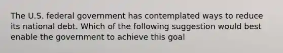 The U.S. federal government has contemplated ways to reduce its national debt. Which of the following suggestion would best enable the government to achieve this goal