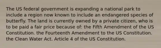 The US federal government is expanding a national park to include a region now known to include an endangered species of butterfly. The land is currently owned by a private citizen, who is to be paid a fair price because of: the Fifth Amendment of the US Constitution. the Fourteenth Amendment to the US Constitution. the Clean Water Act. Article 4 of the US Constitution.