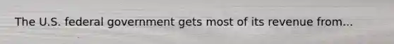 The U.S. federal government gets most of its revenue from...