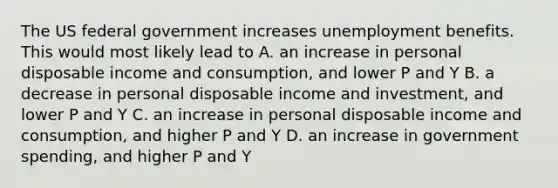 The US federal government increases unemployment benefits. This would most likely lead to A. an increase in personal disposable income and consumption, and lower P and Y B. a decrease in personal disposable income and investment, and lower P and Y C. an increase in personal disposable income and consumption, and higher P and Y D. an increase in government spending, and higher P and Y