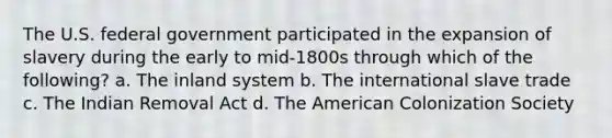 The U.S. federal government participated in the expansion of slavery during the early to mid-1800s through which of the following? a. The inland system b. The international slave trade c. The Indian Removal Act d. The American Colonization Society