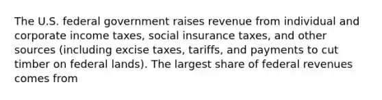 The U.S. federal government raises revenue from individual and corporate income​ taxes, social insurance​ taxes, and other sources​ (including excise​ taxes, tariffs, and payments to cut timber on federal​ lands). The largest share of federal revenues comes from