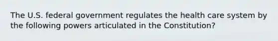 The U.S. federal government regulates the health care system by the following powers articulated in the Constitution?