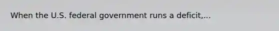 When the U.S. federal government runs a deficit,...