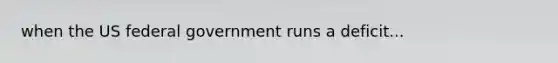 when the US federal government runs a deficit...