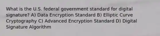 What is the U.S. federal government standard for digital signature? A) Data Encryption Standard B) Elliptic Curve Cryptography C) Advanced Encryption Standard D) Digital Signature Algorithm