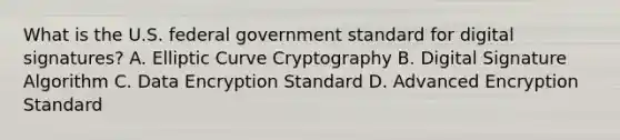 What is the U.S. federal government standard for digital signatures? A. Elliptic Curve Cryptography B. Digital Signature Algorithm C. Data Encryption Standard D. Advanced Encryption Standard