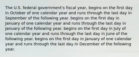 The U.S. federal government's fiscal year, begins on the first day in October of one calendar year and runs through the last day in September of the following year. begins on the first day in January of one calendar year and runs through the last day in January of the following year. begins on the first day in July of one calendar year and runs through the last day in June of the following year. begins on the first day in January of one calendar year and runs through the last day in December of the following year.