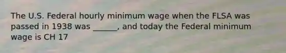 The U.S. Federal hourly minimum wage when the FLSA was passed in 1938 was ______, and today the Federal minimum wage is CH 17