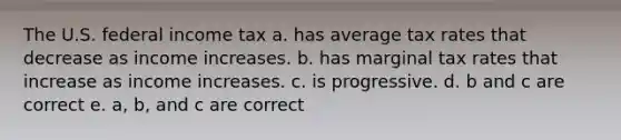 The U.S. federal income tax a. has average tax rates that decrease as income increases. b. has marginal tax rates that increase as income increases. c. is progressive. d. b and c are correct e. a, b, and c are correct