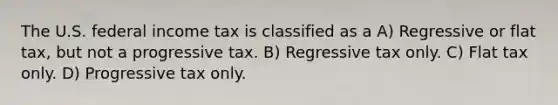 The U.S. federal income tax is classified as a A) Regressive or flat tax, but not a progressive tax. B) Regressive tax only. C) Flat tax only. D) Progressive tax only.