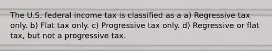 The U.S. federal income tax is classified as a a) Regressive tax only. b) Flat tax only. c) Progressive tax only. d) Regressive or flat tax, but not a progressive tax.