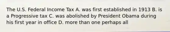 The U.S. Federal Income Tax A. was first established in 1913 B. is a Progressive tax C. was abolished by President Obama during his first year in office D. more than one perhaps all