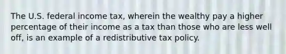 The U.S. federal income tax, wherein the wealthy pay a higher percentage of their income as a tax than those who are less well off, is an example of a redistributive tax policy.