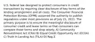 U.S. federal law designed to protect consumers in credit transactions by requiring clear disclosure of key terms of the lending arrangement and all costs. The Consumer Financial Protection Bureau (CFPB) assumed the authority to publish regulations under most provisions as of July 21, 2011. The primary purpose is to ensure the meaningful disclosure of consumer credit and lease terms so that consumers can compare those terms and shop wisely. A) Community Reinvestment Act (CRA) B) Equal Credit Opportunity Act (ECOA) C) Truth In Lending Act (TILA) D) Reg Z