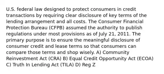 U.S. federal law designed to protect consumers in credit transactions by requiring clear disclosure of key terms of the lending arrangement and all costs. The Consumer Financial Protection Bureau (CFPB) assumed the authority to publish regulations under most provisions as of July 21, 2011. The primary purpose is to ensure the meaningful disclosure of consumer credit and lease terms so that consumers can compare those terms and shop wisely. A) Community Reinvestment Act (CRA) B) Equal Credit Opportunity Act (ECOA) C) Truth In Lending Act (TILA) D) Reg Z