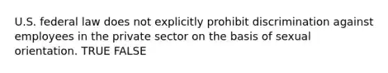 U.S. federal law does not explicitly prohibit discrimination against employees in the private sector on the basis of sexual orientation. TRUE FALSE