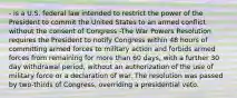 - is a U.S. federal law intended to restrict the power of the President to commit the United States to an armed conflict without the consent of Congress -The War Powers Resolution requires the President to notify Congress within 48 hours of committing armed forces to military action and forbids armed forces from remaining for more than 60 days, with a further 30 day withdrawal period, without an authorization of the use of military force or a declaration of war. The resolution was passed by two-thirds of Congress, overriding a presidential veto.