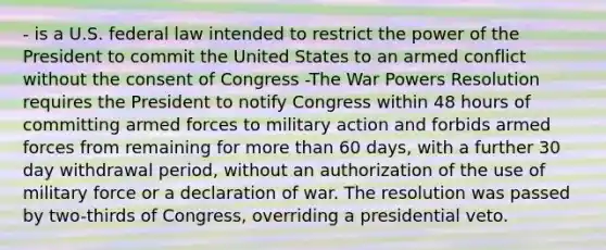 - is a U.S. federal law intended to restrict the power of the President to commit the United States to an armed conflict without the consent of Congress -The War Powers Resolution requires the President to notify Congress within 48 hours of committing armed forces to military action and forbids armed forces from remaining for more than 60 days, with a further 30 day withdrawal period, without an authorization of the use of military force or a declaration of war. The resolution was passed by two-thirds of Congress, overriding a presidential veto.