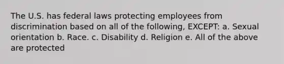 The U.S. has federal laws protecting employees from discrimination based on all of the following, EXCEPT: a. Sexual orientation b. Race. c. Disability d. Religion e. All of the above are protected