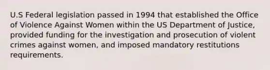 U.S Federal legislation passed in 1994 that established the Office of Violence Against Women within the US Department of Justice, provided funding for the investigation and prosecution of violent crimes against women, and imposed mandatory restitutions requirements.