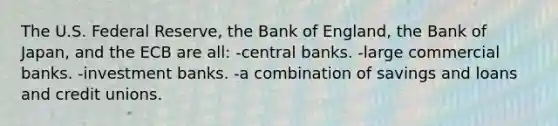 The U.S. Federal Reserve, the Bank of England, the Bank of Japan, and the ECB are all: -central banks. -large commercial banks. -investment banks. -a combination of savings and loans and credit unions.