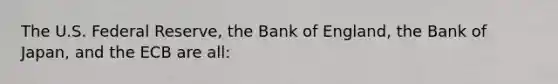 The U.S. Federal Reserve, the Bank of England, the Bank of Japan, and the ECB are all: