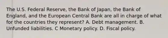 The U.S. Federal Reserve, the Bank of Japan, the Bank of England, and the European Central Bank are all in charge of what for the countries they represent? A. Debt management. B. Unfunded liabilities. C Monetary policy. D. Fiscal policy.