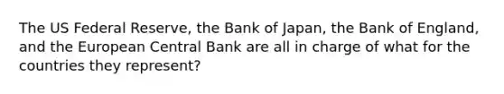 The US Federal Reserve, the Bank of Japan, the Bank of England, and the European Central Bank are all in charge of what for the countries they represent?