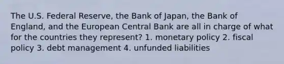 The U.S. Federal Reserve, the Bank of Japan, the Bank of England, and the European Central Bank are all in charge of what for the countries they represent? 1. monetary policy 2. fiscal policy 3. debt management 4. unfunded liabilities